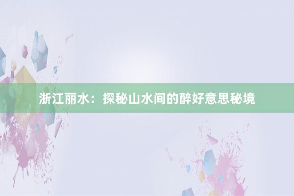 浙江丽水：探秘山水间的醉好意思秘境